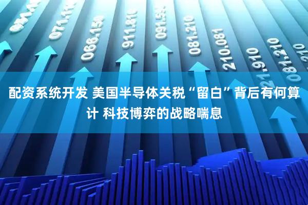 配资系统开发 美国半导体关税“留白”背后有何算计 科技博弈的战略喘息