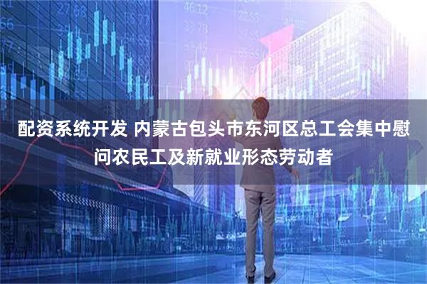 配资系统开发 内蒙古包头市东河区总工会集中慰问农民工及新就业形态劳动者