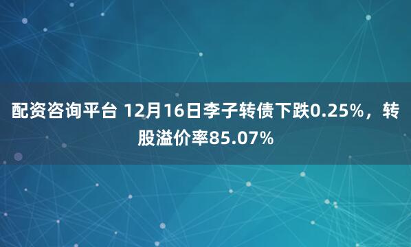 配资咨询平台 12月16日李子转债下跌0.25%，转股溢价率85.07%