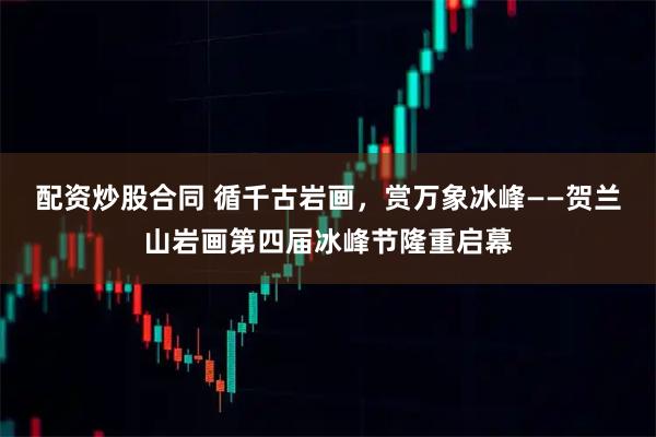 配资炒股合同 循千古岩画，赏万象冰峰——贺兰山岩画第四届冰峰节隆重启幕