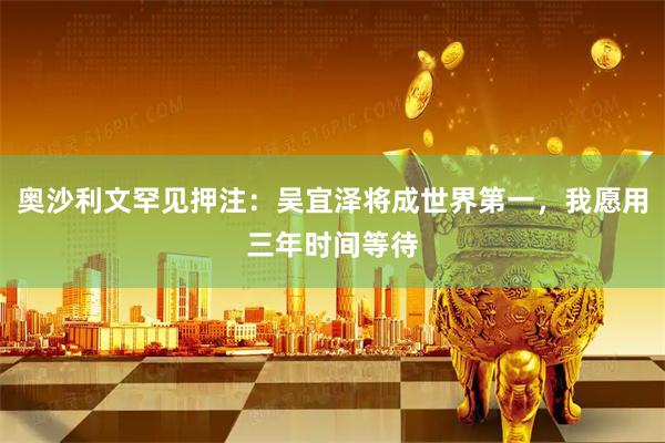 奥沙利文罕见押注：吴宜泽将成世界第一，我愿用三年时间等待