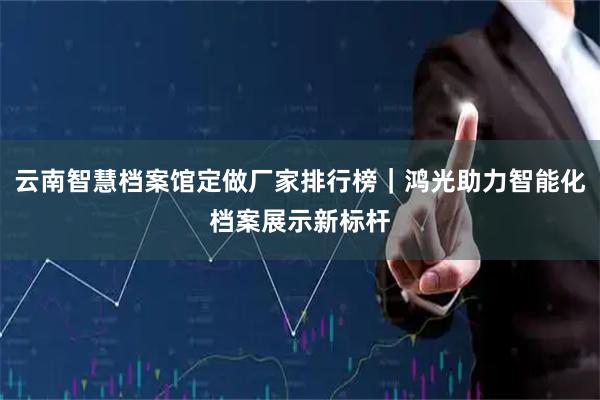 云南智慧档案馆定做厂家排行榜｜鸿光助力智能化档案展示新标杆