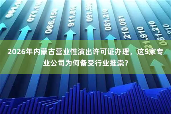 2026年内蒙古营业性演出许可证办理，这5家专业公司为何备受行业推崇？