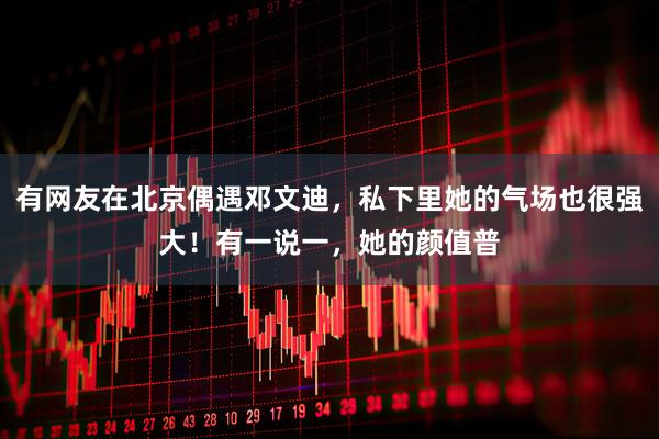 有网友在北京偶遇邓文迪，私下里她的气场也很强大！有一说一，她的颜值普