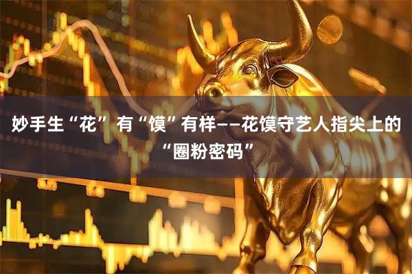 妙手生“花” 有“馍”有样——花馍守艺人指尖上的“圈粉密码”