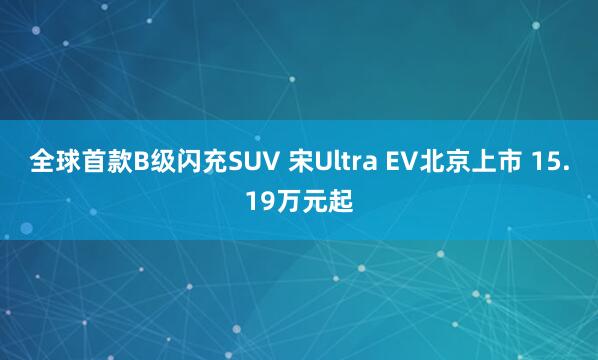 全球首款B级闪充SUV 宋Ultra EV北京上市 15.19万元起