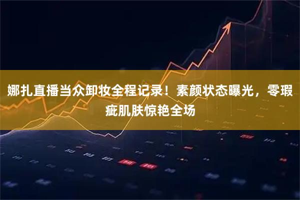 娜扎直播当众卸妆全程记录！素颜状态曝光，零瑕疵肌肤惊艳全场