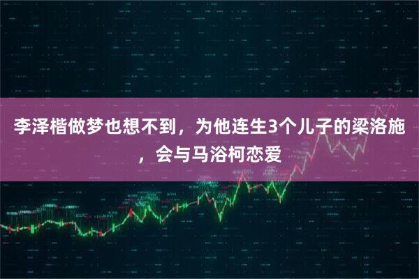 李泽楷做梦也想不到，为他连生3个儿子的梁洛施，会与马浴柯恋爱