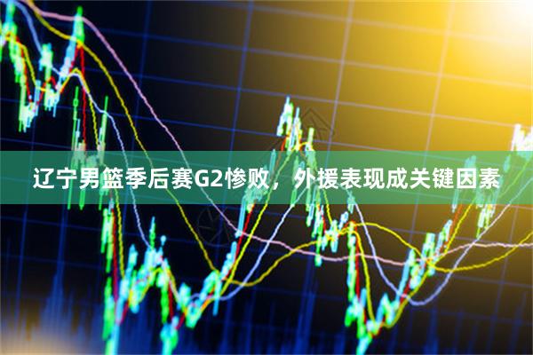 辽宁男篮季后赛G2惨败，外援表现成关键因素
