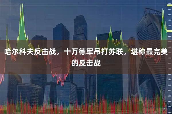 哈尔科夫反击战,十万德军吊打苏联,堪称最完美的反击战